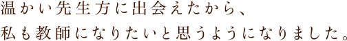 温かい先生方に出会えたから、私も教師になりたいと思うようになりました。